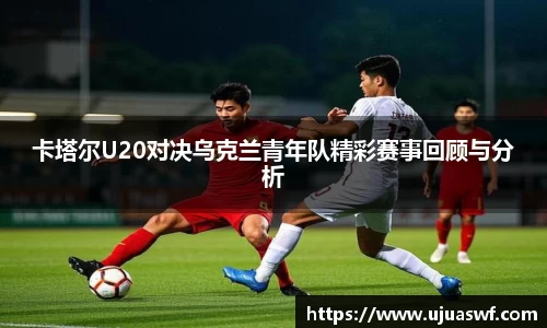 卡塔尔U20对决乌克兰青年队精彩赛事回顾与分析