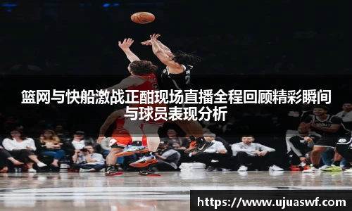 篮网与快船激战正酣现场直播全程回顾精彩瞬间与球员表现分析