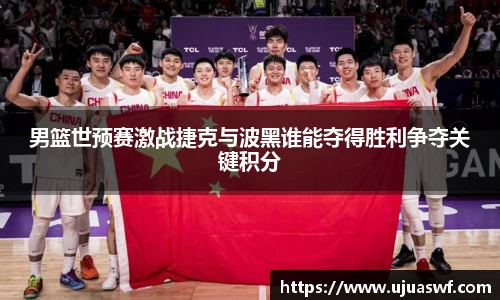 男篮世预赛激战捷克与波黑谁能夺得胜利争夺关键积分