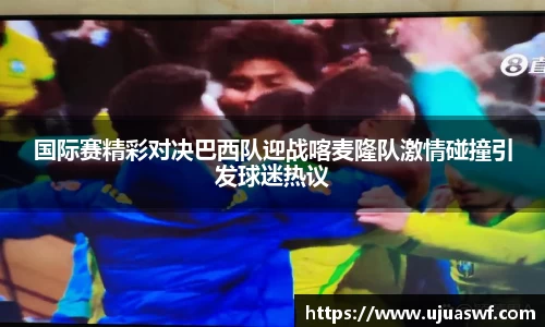 国际赛精彩对决巴西队迎战喀麦隆队激情碰撞引发球迷热议