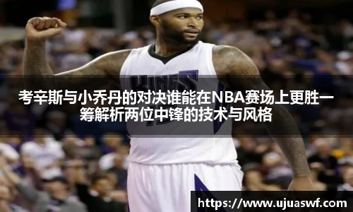 考辛斯与小乔丹的对决谁能在NBA赛场上更胜一筹解析两位中锋的技术与风格